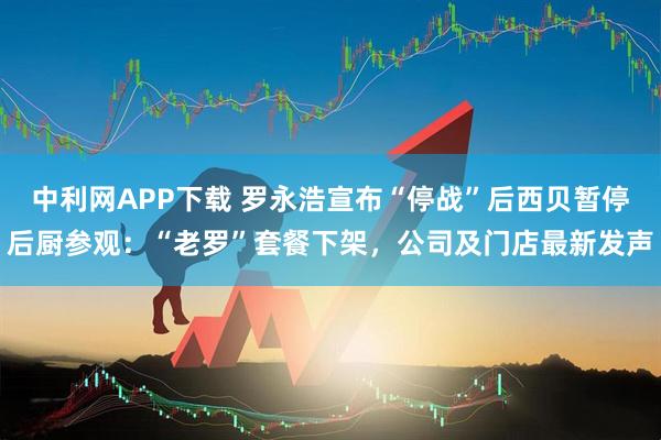中利网APP下载 罗永浩宣布“停战”后西贝暂停后厨参观：“老罗”套餐下架，公司及门店最新发声