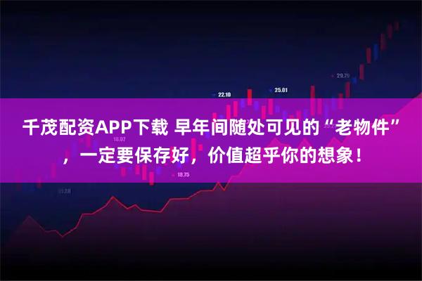 千茂配资APP下载 早年间随处可见的“老物件”，一定要保存好，价值超乎你的想象！
