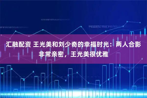 汇融配资 王光美和刘少奇的幸福时光：两人合影非常亲密，王光美很优雅