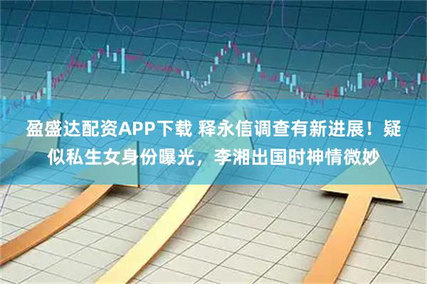 盈盛达配资APP下载 释永信调查有新进展！疑似私生女身份曝光，李湘出国时神情微妙