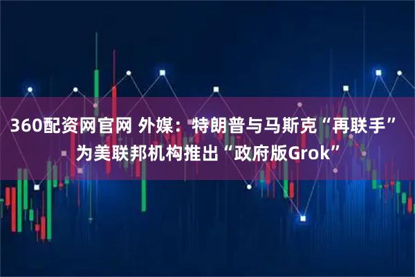 360配资网官网 外媒：特朗普与马斯克“再联手” 为美联邦机构推出“政府版Grok”