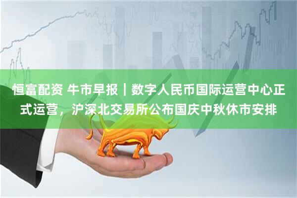 恒富配资 牛市早报｜数字人民币国际运营中心正式运营，沪深北交易所公布国庆中秋休市安排