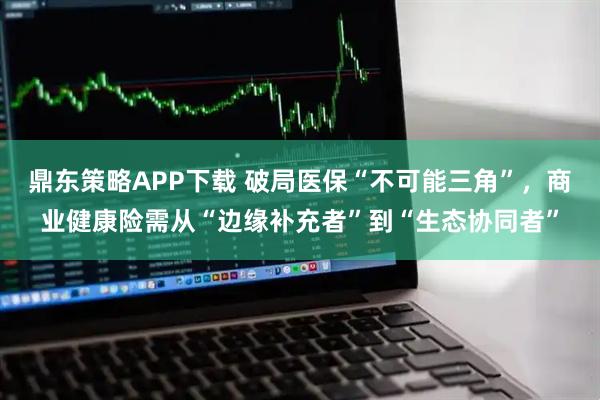 鼎东策略APP下载 破局医保“不可能三角”，商业健康险需从“边缘补充者”到“生态协同者”