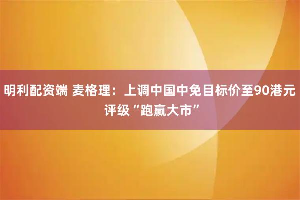 明利配资端 麦格理：上调中国中免目标价至90港元 评级“跑赢大市”