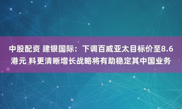中股配资 建银国际：下调百威亚太目标价至8.6港元 料更清晰增长战略将有助稳定其中国业务