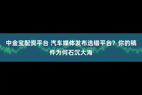 中金宝配资平台 汽车媒体发布选错平台?你的稿件为何石沉大海