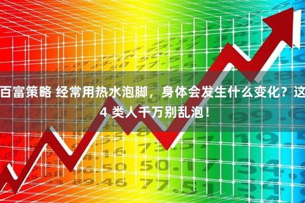 百富策略 经常用热水泡脚，身体会发生什么变化？这 4 类人千万别乱泡！