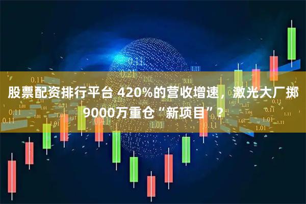 股票配资排行平台 420%的营收增速,激光大厂掷9000万重仓“新项目”?
