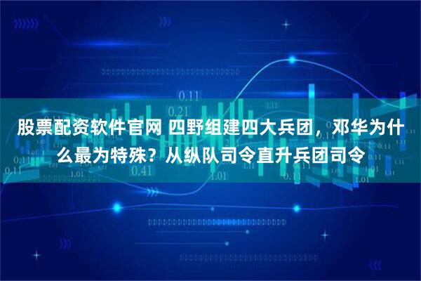 股票配资软件官网 四野组建四大兵团,邓华为什么最为特殊?从纵队司令直升兵团司令