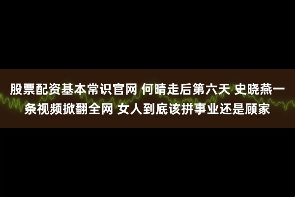 股票配资基本常识官网 何晴走后第六天 史晓燕一条视频掀翻全网 女人到底该拼事业还是顾家