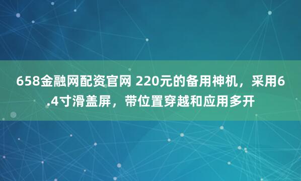 658金融网配资官网 220元的备用神机，采用6.4寸滑盖屏，带位置穿越和应用多开