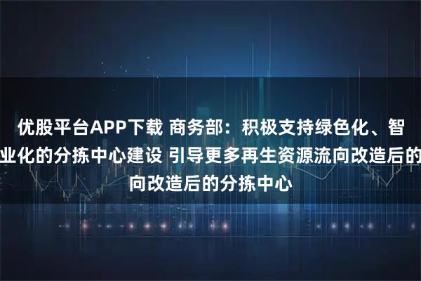 优股平台APP下载 商务部：积极支持绿色化、智能化、专业化的分拣中心建设 引导更多再生资源流向改造后的分拣中心