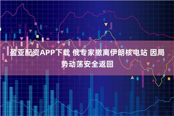 盈亚配资APP下载 俄专家撤离伊朗核电站 因局势动荡安全返回