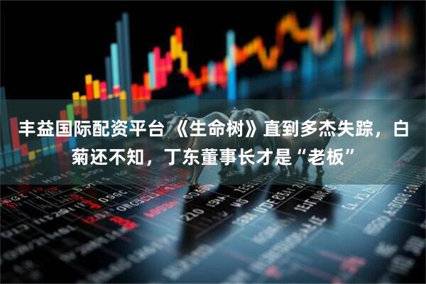 丰益国际配资平台 《生命树》直到多杰失踪，白菊还不知，丁东董事长才是“老板”