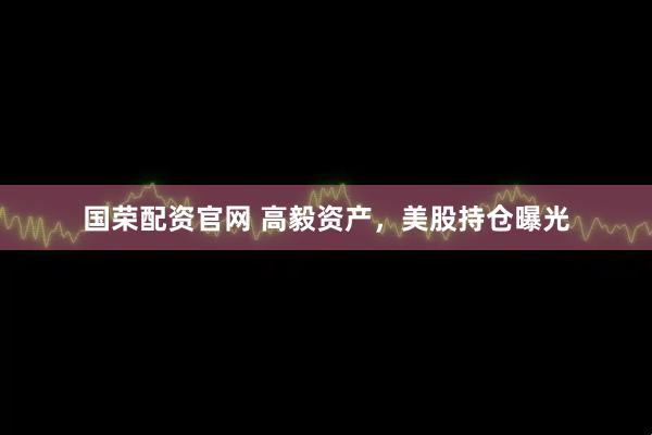 国荣配资官网 高毅资产，美股持仓曝光