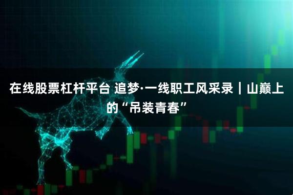 在线股票杠杆平台 追梦·一线职工风采录｜山巅上的“吊装青春”
