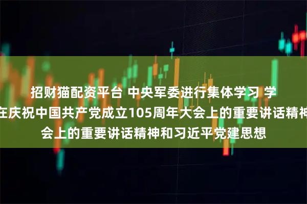 招财猫配资平台 中央军委进行集体学习 学习贯彻习近平主席在庆祝中国共产党成立105周年大会上的重要讲话精神和习近平党建思想