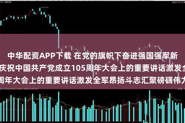 中华配资APP下载 在党的旗帜下奋进强国强军新征程——习近平总书记在庆祝中国共产党成立105周年大会上的重要讲话激发全军昂扬斗志汇聚磅礴伟力